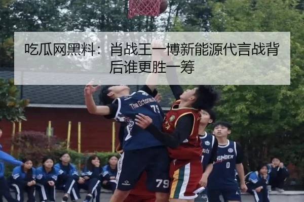 吃瓜网黑料：肖战王一博新能源代言战背后谁更胜一筹